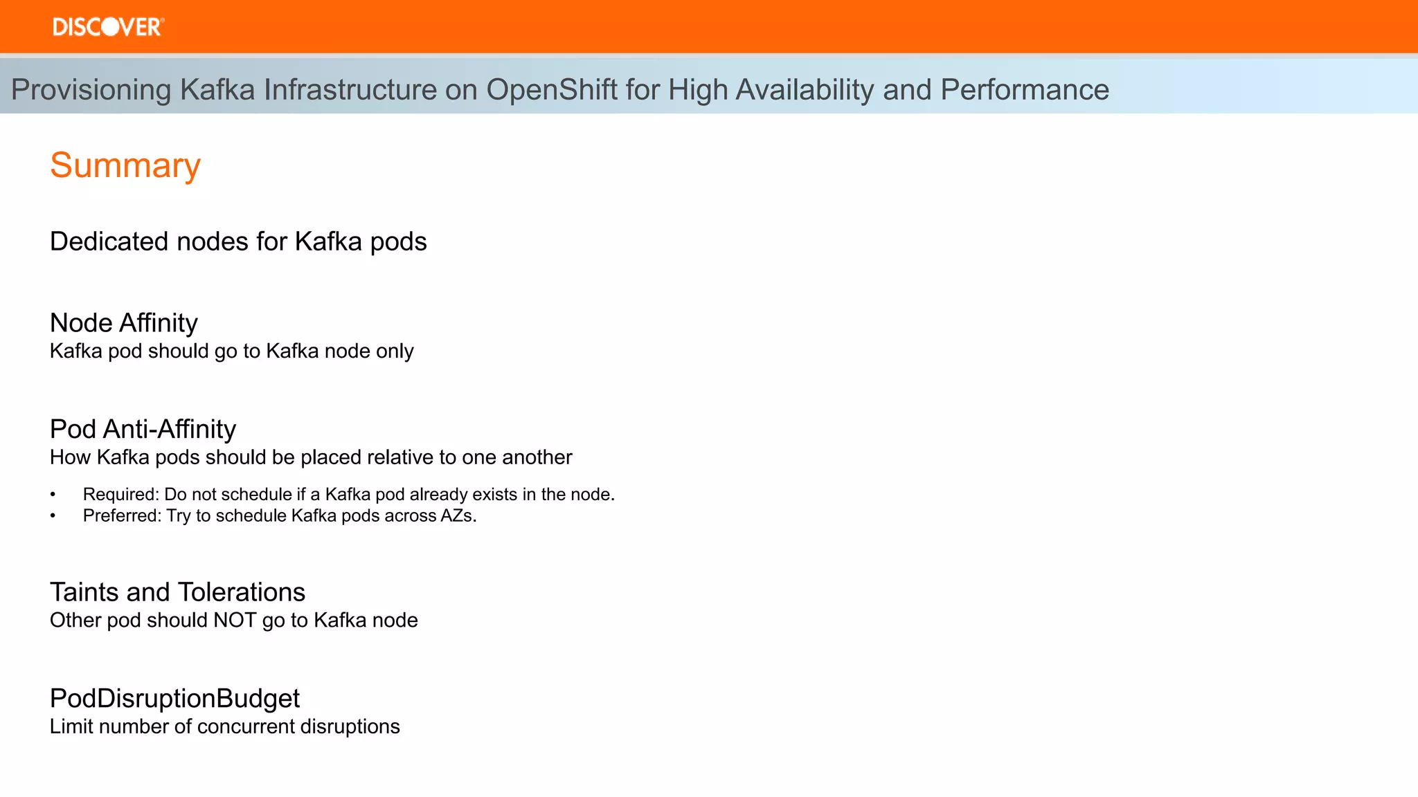 Dedicated nodes for Kafka pods
Node Affinity
Kafka pod should go to Kafka node only
Pod Anti-Affinity
How Kafka pods should be placed relative to one another
• Required: Do not schedule if a Kafka pod already exists in the node.
• Preferred: Try to schedule Kafka pods across AZs.
Taints and Tolerations
Other pod should NOT go to Kafka node
PodDisruptionBudget
Limit number of concurrent disruptions
Provisioning Kafka Infrastructure on OpenShift for High Availability and Performance
Summary
 