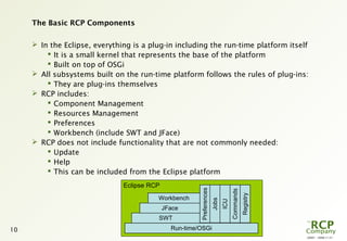 L0001 - 2008-11-27
10
The Basic RCP Components
 In the Eclipse, everything is a plug-in including the run-time platform itself
 It is a small kernel that represents the base of the platform
 Built on top of OSGi
 All subsystems built on the run-time platform follows the rules of plug-ins:
 They are plug-ins themselves
 RCP includes:
 Component Management
 Resources Management
 Preferences
 Workbench (include SWT and JFace)
 RCP does not include functionality that are not commonly needed:
 Update
 Help
 This can be included from the Eclipse platform
Eclipse RCP
Run-time/OSGi
SWT
JFace
Workbench
Preferences
Jobs
ICU
Commands
Registry
 
