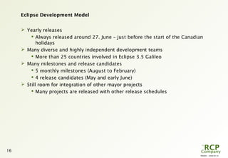 PR0005 - 2008-04-10
16
Eclipse Development Model
 Yearly releases
 Always released around 27. June – just before the start of the Canadian
holidays
 Many diverse and highly independent development teams
 More than 25 countries involved in Eclipse 3.5 Galileo
 Many milestones and release candidates
 5 monthly milestones (August to February)
 4 release candidates (May and early June)
 Still room for integration of other mayor projects
 Many projects are released with other release schedules
 