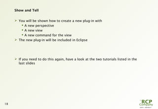 L0079 - 2009-08-27
18
Show and Tell
 You will be shown how to create a new plug-in with
 A new perspective
 A new view
 A new command for the view
 The new plug-in will be included in Eclipse
 If you need to do this again, have a look at the two tutorials listed in the
last slides
 