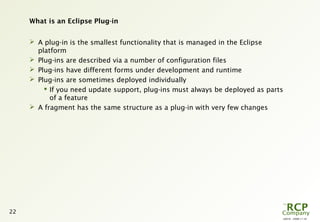 L0016 - 2008-11-10
22
What is an Eclipse Plug-in
 A plug-in is the smallest functionality that is managed in the Eclipse
platform
 Plug-ins are described via a number of configuration files
 Plug-ins have different forms under development and runtime
 Plug-ins are sometimes deployed individually
 If you need update support, plug-ins must always be deployed as parts
of a feature
 A fragment has the same structure as a plug-in with very few changes
 