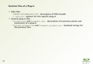 L0016 - 2008-11-10
23
Runtime Files of a Plug-in
 OSGi files
 META-INF/MANIFEST.MF – description of OSGi bundle
 .options – options for this specific plug-in
 General plug-in files
 plugin.xml and fragment.xml – description of extension points and
extensions of a plug-in
 plugin.properties and fragment.properties – localized strings for
the previous files
 