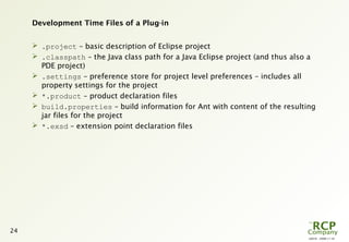 L0016 - 2008-11-10
24
Development Time Files of a Plug-in
 .project – basic description of Eclipse project
 .classpath – the Java class path for a Java Eclipse project (and thus also a
PDE project)
 .settings – preference store for project level preferences – includes all
property settings for the project
 *.product – product declaration files
 build.properties – build information for Ant with content of the resulting
jar files for the project
 *.exsd – extension point declaration files
 