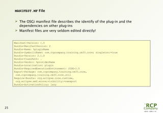 L0016 - 2008-11-10
25
MANIFEST.MF File
 The OSGi manifest file describes the identify of the plug-in and the
dependencies on other plug-ins
 Manifest files are very seldom edited directly!
Manifest-Version: 1.0
Bundle-ManifestVersion: 2
Bundle-Name: %pluginName
Bundle-SymbolicName: com.rcpcompany.training.cm33.core; singleton:=true
Bundle-Version: 2.1.0
Bundle-ClassPath: .
Bundle-Vendor: %providerName
Bundle-Localization: plugin
Bundle-RequiredExecutionEnvironment: J2SE-1.5
Export-Package: com.rcpcompany.training.cm33.core,
com.rcpcompany.training.cm33.core.util
Require-Bundle: org.eclipse.core.runtime,
org.eclipse.emf.ecore;visibility:=reexport
Bundle-ActivationPolicy: lazy
 