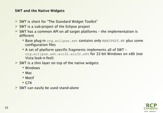 L0079 - 2009-08-27
35
SWT and the Native Widgets
 SWT is short for ”The Standard Widget Toolkit”
 SWT is a sub-project of the Eclipse project
 SWT has a common API on all target platforms – the implementation is
different
 Base plug-in org.eclipse.swt contains only MANIFEST.MF plus some
configuration files
 A set of platform specific fragments implements all of SWT –
org.eclipse.swt.win32.win32.x86 for 32-bit Windows on x86 (not
Vista look-n-feel)
 SWT is a thin layer on top of the native widgets
 Windows
 Mac
 Motif
 GTK
 SWT can easily be used stand-alone
 