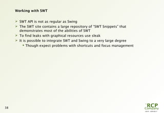 L0079 - 2009-08-27
38
Working with SWT
 SWT API is not as regular as Swing
 The SWT site contains a large repository of “SWT Snippets” that
demonstrates most of the abilities of SWT
 To find leaks with graphical resources use sleak
 It is possible to integrate SWT and Swing to a very large degree
 Though expect problems with shortcuts and focus management
 