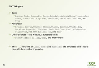 L0079 - 2009-08-27
39
SWT Widgets
 Basic
 Button, Combo, Composite, Group, Label, Link, List, Menu, ProgressBar,
Shell, Slider, Scale, Spinner, TabFolder, Table, Text, ToolBar, and
Tree
 Advanced
 Browser, Canvas, CBanner, CCombo, CLabel, CoolBar, CTabFolder,
DateTime, ExpandBar, GLCanvas, Sash, SashForm, ScrolledComposite,
StyledText, SWT_AWT, TableCursor, and Tray
 Other Sources – e.g. Nebula, Sourceforge.net
 FormattedText, Gallery, Grid, and many more
 The C... versions of Label, Combo and TabFolder are emulated and should
normally be avoided if possible
 