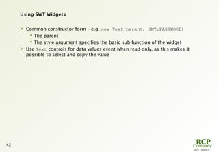L0079 - 2009-08-27
42
Using SWT Widgets
 Common constructor form – e.g. new Text(parent, SWT.PASSWORD)
 The parent
 The style argument specifies the basic sub-function of the widget
 Use Text controls for data values event when read-only, as this makes it
possible to select and copy the value
 