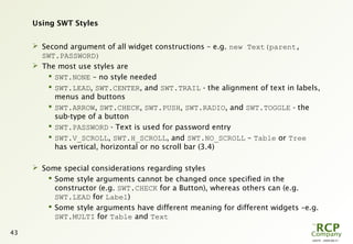 L0079 - 2009-08-27
43
Using SWT Styles
 Second argument of all widget constructions – e.g. new Text(parent,
SWT.PASSWORD)
 The most use styles are
 SWT.NONE – no style needed
 SWT.LEAD, SWT.CENTER, and SWT.TRAIL - the alignment of text in labels,
menus and buttons
 SWT.ARROW, SWT.CHECK, SWT.PUSH, SWT.RADIO, and SWT.TOGGLE - the
sub-type of a button
 SWT.PASSWORD - Text is used for password entry
 SWT.V_SCROLL, SWT.H_SCROLL, and SWT.NO_SCROLL – Table or Tree
has vertical, horizontal or no scroll bar (3.4)
 Some special considerations regarding styles
 Some style arguments cannot be changed once specified in the
constructor (e.g. SWT.CHECK for a Button), whereas others can (e.g.
SWT.LEAD for Label)
 Some style arguments have different meaning for different widgets –e.g.
SWT.MULTI for Table and Text
 