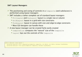 L0079 - 2009-08-27
44
SWT Layout Managers
 The positioning and sizing of controls in a Composite (and subclasses) is
performed using layout managers
 SWT includes a rather complete set of standard layout managers
 FillLayout and RowLayout: layout is a single row or column
 GridLayout: layout in a grid with size constrains
 FormLayout: layout in canvas with size and edge-to-edge constrains
 Most GUI designer can handle these
 A new layout manager can be created fairly easily created
 computeSize: computes the “natural” size of the Composite
 layout: lays out the controls of the Composite
public abstract class Layout {
protected abstract Point computeSize(Composite composite, int wHint, int hHint, boolean flushCache);
protected abstract void layout(Composite composite, boolean flushCache);
}
 