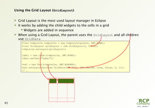 L0079 - 2009-08-27
45
Using the Grid Layout (GridLayout)
 Grid Layout is the most used layout manager in Eclipse
 It works by adding the child widgets to the cells in a grid
 Widgets are added in sequence
 When using a Grid Layout, the parent uses the GridLayout and all children
use GridData
final Composite composite = new Composite(parent, SWT.NONE);
final GridLayout gridLayout = new GridLayout(3, false);
composite.setLayout(gridLayout);
label = new Label(composite, SWT.NONE);
label.setText("Label");
text = new Text(composite, SWT.BORDER);
text.setLayoutData(new GridData(SWT.FILL, SWT.CENTER, true, false, 2, 1));
// …
 