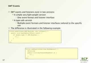 L0079 - 2009-08-27
47
SWT Events
 SWT events and listeners exist in two versions:
 A simple very light-weight version

One event format and listener interface
 A type-safe version

Multiple event formats and listener interfaces tailored to the specific
use
 The difference is illustrated in the following example
filter.addListener(SWT.KeyDown, new Listener() {
public void handleEvent(Event event) {
if (event.type == SWT.KeyDown) {
//...
}
}
});
filter.addKeyListener(new KeyAdapter() {
@Override
public void keyPressed(KeyEvent e) {
//...
}
});
 