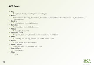 L0079 - 2009-08-27
48
SWT Events
 Key
 KeyDown, KeyUp, HardKeyDown, HardKeyUp
 Mouse
 MouseDown, MouseUp, MouseMove, MouseEnter, MouseExit, MouseDoubleClick, MouseHover,
MouseWheel
 Control
 Paint, Move, Resize, Dispose
 Selection
 Selection, DefaultSelection
 Focus
 FocusIn, FocusOut
 Tree and Table
 Expand, Collapse, EraseItem, MeasureItem, PaintItem
 Shell
 Iconify, Deiconify, Close, Activate, Deactivate
 Menu
 Show, Hide, Arm, MenuDetect
 Basic Controls
 Modify, Verify, SetData, Settings
 Drag-n-Drop
 DragDetect
 Misc
 Help
 