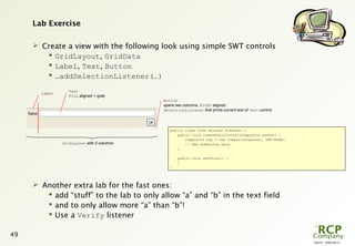 L0079 - 2009-08-27
49
Lab Exercise
 Create a view with the following look using simple SWT controls
 GridLayout, GridData
 Label, Text, Button
 …addSelectionListener(…)
 Another extra lab for the fast ones:
 add “stuff” to the lab to only allow “a” and “b” in the text field
 and to only allow more “a” than “b”!
 Use a Verify listener
public class View extends ViewPart {
public void createPartControl(Composite parent) {
Composite top = new Composite(parent, SWT.NONE);
// Add something here…
}
public void setFocus() {
}
}
GridLayout with 2 columns
Label
Text
FILL aligned + grab
Button
spans two columns, RIGHT aligned
SelectionListener that prints current text of Text control
 