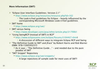 L0079 - 2009-08-27
51
More Information (SWT)
 “Eclipse User Interface Guidelines: Version 2.1”
 http://www.eclipse.org/resources/resource.php?id=162

The Look-n-Feel guidelines for Eclipse – heavily influenced by the
corresponding Microsoft Windows Look-n-Feel guidelines
 SWT home
 http://www.eclipse.org/swt/
 SWT versus Swing
 http://www.developer.com/java/other/article.php/2179061
 “Using SwingRCP (instead of SWT) in RCP”
 http://www.eclipsezone.com/eclipse/forums/t104467.rhtml

A discussion of different ways to integrate Eclipse RCP and Swing
 “The Definitive Guide to SWT and JFace” by Robert Harris and Rob Warner
(ISBN: 978-1590593257)
 As it says – “The Definitive Guide…” – and needed due to the pure
javadoc of SWT
 “SWT Snippet” Repository
 http://www.eclipse.org/swt/snippets/

A large repository of sample code for most uses of SWT!
 