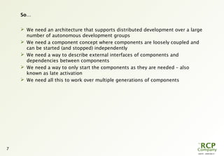 L0079 - 2009-08-27
7
So…
 We need an architecture that supports distributed development over a large
number of autonomous development groups
 We need a component concept where components are loosely coupled and
can be started (and stopped) independently
 We need a way to describe external interfaces of components and
dependencies between components
 We need a way to only start the components as they are needed – also
known as late activation
 We need all this to work over multiple generations of components
 