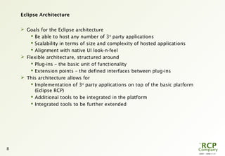 L0001 - 2008-11-27
8
Eclipse Architecture
 Goals for the Eclipse architecture
 Be able to host any number of 3rd
party applications
 Scalability in terms of size and complexity of hosted applications
 Alignment with native UI look-n-feel
 Flexible architecture, structured around
 Plug-ins – the basic unit of functionality
 Extension points – the defined interfaces between plug-ins
 This architecture allows for
 Implementation of 3rd
party applications on top of the basic platform
(Eclipse RCP)
 Additional tools to be integrated in the platform
 Integrated tools to be further extended
 