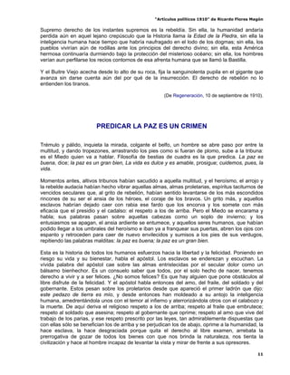 “Artículos políticos 1910” de Ricardo Flores Magón

Supremo derecho de los instantes supremos es la rebeldía. Sin ella, la humanidad andaría
perdida aún en aquel lejano crepúsculo que la Historia llama la Edad de la Piedra, sin ella la
inteligencia humana hace tiempo que habría naufragado en el lodo de los dogmas; sin ella, los
pueblos vivirían aún de rodillas ante los principios del derecho divino; sin ella, esta América
hermosa continuaría durmiendo bajo la protección del misterioso océano; sin ella, los hombres
verían aun perfilarse los recios contornos de esa afrenta humana que se llamó la Bastilla.

Y el Buitre Viejo acecha desde lo alto de su roca, fija la sanguinolenta pupila en el gigante que
avanza sin darse cuenta aún del por qué de la insurrección. El derecho de rebelión no lo
entienden los tiranos.

                                                      (De Regeneración, 10 de septiembre de 1910).




                        PREDICAR LA PAZ ES UN CRIMEN

Trémulo y pálido, inquieta la mirada, colgante el belfo, un hombre se abre paso por entre la
multitud, y dando tropezones, arrastrando los pies como si fueran de plomo, sube a la tribuna:
es el Miedo quien va a hablar. Filosofía de bestias de cuadra es la que predica. La paz es
buena, dice; la paz es un gran bien, La vida es dulce y es amable, prosigue; cuidemos, pues, la
vida.

Momentos antes, altivos tribunos habían sacudido a aquella multitud, y el heroísmo, el arrojo y
la rebelde audacia habían hecho vibrar aquellas almas, almas proletarias, espíritus taciturnos de
vencidos seculares que, al grito de rebelión, habían sentido levantarse de los más escondidos
rincones de su ser el ansia de los héroes, el coraje de los bravos. Un grito más, y aquellos
esclavos habrían dejado caer con rabia ese fardo que los encorva y los somete con más
eficacia que el presidio y el cadalso: el respeto a los de arriba. Pero el Miedo se encarama y
habla; sus palabras pasan sobre aquellas cabezas como un soplo de invierno; y los
entusiasmos se apagan, el ansia ardiente se entumece, y aquellos seres humanos, que habían
podido llegar a los umbrales del heroísmo e iban ya a franquear sus puertas, abren los ojos con
espanto y retroceden para caer de nuevo envilecidos y sumisos a los pies de sus verdugos,
repitiendo las palabras malditas: la paz es buena; la paz es un gran bien.

Esta es la historia de todos los humanos esfuerzos hacia la libertad y la felicidad. Poniendo en
riesgo su vida y su bienestar, habla el apóstol. Los esclavos se enderezan y escuchan. La
vívida palabra del apóstol cae sobre las almas entristecidas por el secular dolor como un
bálsamo bienhechor. Es un consuelo saber que todos, por el solo hecho de nacer, tenemos
derecho a vivir y a ser felices. ¿No somos felices? Es que hay alguien que pone obstáculos al
libre disfrute de la felicidad. Y el apóstol habla entonces del amo, del fraile, del soldado y del
gobernante. Estos pesan sobre los proletarios desde que apareció el primer ladrón que dijo:
este pedazo de tierra es mío, y desde entonces han moldeado a su antojo la inteligencia
humana, amedrentándola unos con el temor al infierno y aterrorizándola otros con el calabozo y
la muerte. De aquí deriva el religioso respeto a los de arriba; respeto al fraile que embrutece;
respeto al soldado que asesina; respeto al gobernante que oprime; respeto al amo que vive del
trabajo de los parias, y ese respeto prescrito por las leyes, tan admirablemente dispuestas que
con ellas sólo se benefician los de arriba y se perjudican los de abajo, oprime a la humanidad, la
hace esclava, la hace desgraciada porque quita el derecho al libre examen, arrebata la
prerrogativa de gozar de todos los bienes con que nos brinda la naturaleza, nos tienta la
civilización y hace al hombre incapaz de levantar la vista y mirar de frente a sus opresores.

                                                                                                 11
 