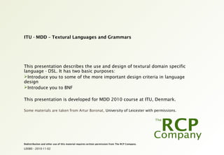 L0080 - 2010-11-02
Redistribution and other use of this material requires written permission from The RCP Company.
ITU - MDD – Textural Languages and Grammars
This presentation describes the use and design of textural domain specific
language - DSL. It has two basic purposes:
Introduce you to some of the more important design criteria in language
design
Introduce you to BNF
This presentation is developed for MDD 2010 course at ITU, Denmark.
Some materials are taken from Artur Boronat, University of Leicester with permissions.
 
