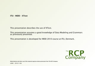 L0081 - 2010-11-08
Redistribution and other use of this material requires written permission from The RCP Company.
ITU - MDD – XText
This presentation describes the use of XText.
This presentation assumes a good knowledge of Data Modeling and Grammars
as previously presented.
This presentation is developed for MDD 2010 course at ITU, Denmark.
 