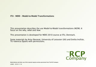 L0082 - 2010-11-18
Redistribution and other use of this material requires written permission from The RCP Company.
ITU - MDD – Model-to-Model Transformations
This presentation describes the use Model-to-Model transformations (M2M). It
focus on the why, what and how.
This presentation is developed for MDD 2010 course at ITU, Denmark.
Some materials by Artur Boronat, University of Leicester (UK) and Emilio Insfrán,
TU Valencia (Spain) with permissions.
 