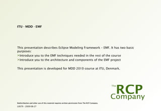 L0079 - 2009-08-27
Redistribution and other use of this material requires written permission from The RCP Company.
ITU - MDD - EMF
This presentation describes Eclipse Modeling Framework – EMF. It has two basic
purposes:
Introduce you to the EMF techniques needed in the rest of the course
Introduce you to the architecture and components of the EMF project
This presentation is developed for MDD 2010 course at ITU, Denmark.
 