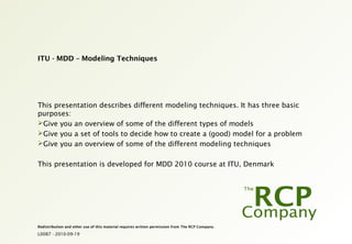 L0087 - 2010-09-19
Redistribution and other use of this material requires written permission from The RCP Company.
ITU - MDD – Modeling Techniques
This presentation describes different modeling techniques. It has three basic
purposes:
Give you an overview of some of the different types of models
Give you a set of tools to decide how to create a (good) model for a problem
Give you an overview of some of the different modeling techniques
This presentation is developed for MDD 2010 course at ITU, Denmark
 