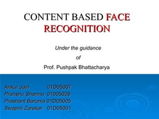 CONTENT BASED  FACE RECOGNITION Ankur Jain   01D05007 Pranshu Sharma   01005026 Prashant Baronia  01D05005 Swapnil Zarekar   01D05001 Under the guidance  of   Prof. Pushpak Bhattacharya  