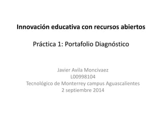 Innovación educativa con recursos abiertos 
Práctica 1: Portafolio Diagnóstico 
Javier Avila Moncivaez 
L00998104 
Tecnológico de Monterrey campus Aguascalientes 
2 septiembre 2014 
 