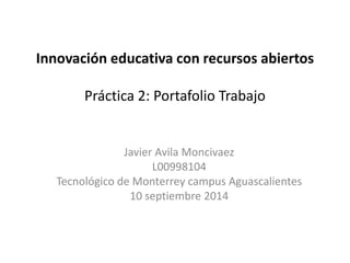 Innovación educativa con recursos abiertos 
Práctica 2: Portafolio Trabajo 
Javier Avila Moncivaez 
L00998104 
Tecnológico de Monterrey campus Aguascalientes 
10 septiembre 2014 
 