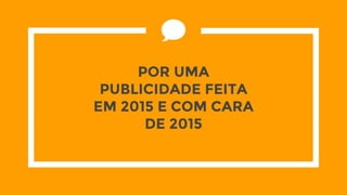 POR UMA
PUBLICIDADE FEITA
EM 2015 E COM CARA
DE 2015
 