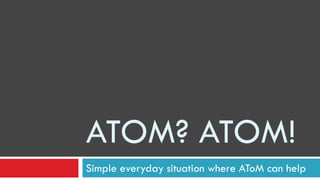 ATOM? ATOM!
Simple everyday situation where AToM can help
 