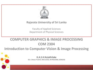 COMPUTER GRAPHICS & IMAGE PROCESSING
COM 2304
Introduction to Computer Vision & Image Processing
K.A.S.H.Kulathilake
B.Sc. (Hons) IT (SLIIT), MCS (UCSC), M.Phil(UOM), SEDA(UK)
Rajarata University of Sri Lanka
Faculty of Applied Sciences
Department of Physical Sciences
 