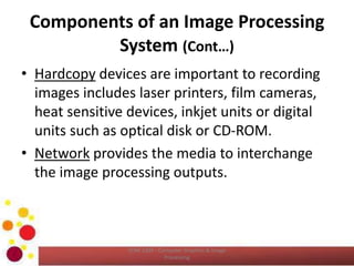 Components of an Image Processing
System (Cont…)
• Hardcopy devices are important to recording
images includes laser printers, film cameras,
heat sensitive devices, inkjet units or digital
units such as optical disk or CD-ROM.
• Network provides the media to interchange
the image processing outputs.
COM 2304 - Computer Graphics & Image
Processing
 