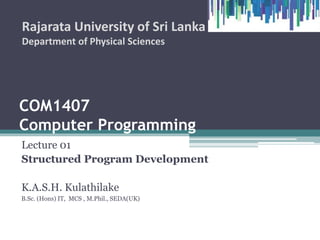 COM1407
Computer Programming
Lecture 01
Structured Program Development
K.A.S.H. Kulathilake
B.Sc. (Hons) IT, MCS , M.Phil., SEDA(UK)
Rajarata University of Sri Lanka
Department of Physical Sciences
1
 