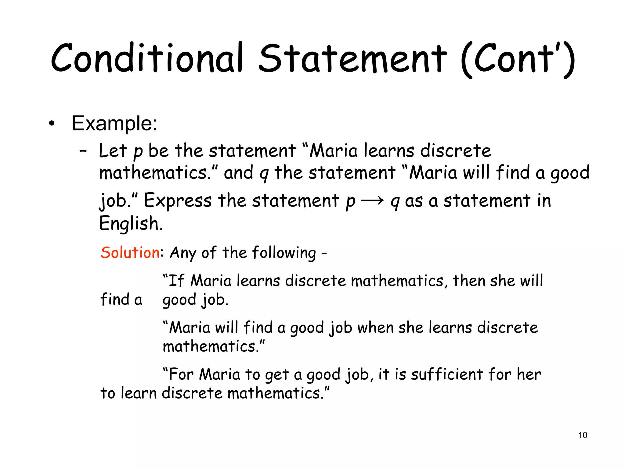 Conditional Statement (Cont’)
• Example:
– Let p be the statement “Maria learns discrete
mathematics.” and q the statement “Maria will find a good
job.” Express the statement p → q as a statement in
English.
Solution: Any of the following -
“If Maria learns discrete mathematics, then she will
find a good job.
“Maria will find a good job when she learns discrete
mathematics.”
“For Maria to get a good job, it is sufficient for her
to learn discrete mathematics.”
10
 