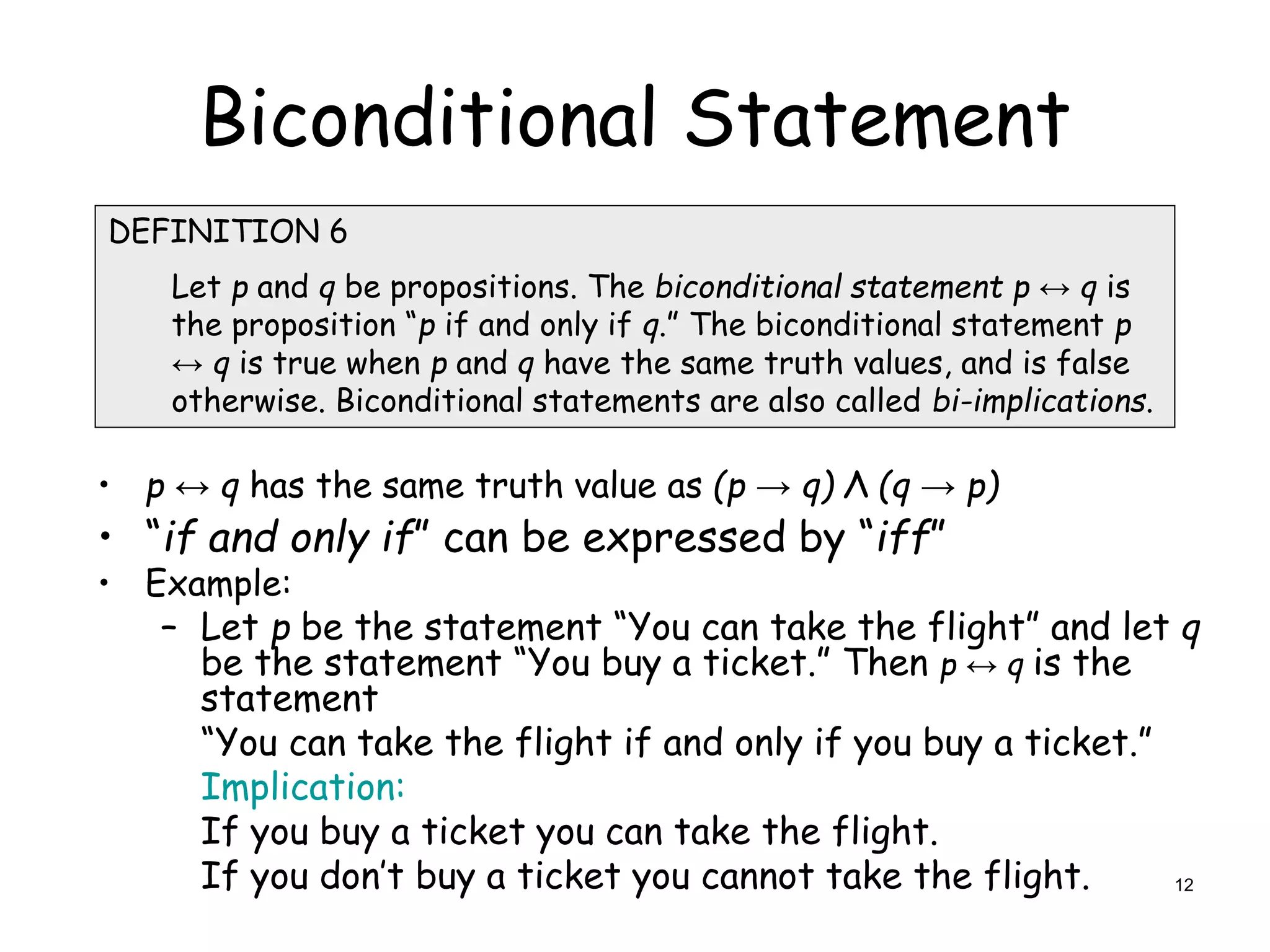 Biconditional Statement
• p ↔ q has the same truth value as (p → q) Λ (q → p)
• “if and only if” can be expressed by “iff”
• Example:
– Let p be the statement “You can take the flight” and let q
be the statement “You buy a ticket.” Then p ↔ q is the
statement
“You can take the flight if and only if you buy a ticket.”
Implication:
If you buy a ticket you can take the flight.
If you don’t buy a ticket you cannot take the flight.
DEFINITION 6
Let p and q be propositions. The biconditional statement p ↔ q is
the proposition “p if and only if q.” The biconditional statement p
↔ q is true when p and q have the same truth values, and is false
otherwise. Biconditional statements are also called bi-implications.
12
 