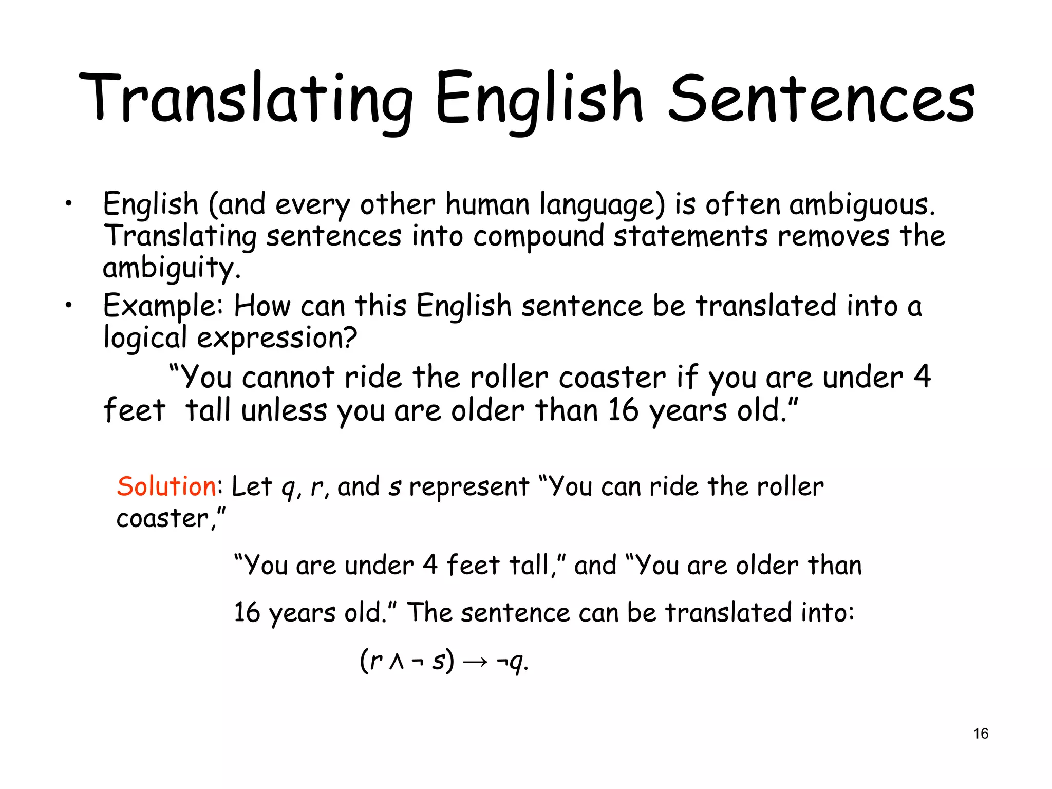 Translating English Sentences
• English (and every other human language) is often ambiguous.
Translating sentences into compound statements removes the
ambiguity.
• Example: How can this English sentence be translated into a
logical expression?
“You cannot ride the roller coaster if you are under 4
feet tall unless you are older than 16 years old.”
Solution: Let q, r, and s represent “You can ride the roller
coaster,”
“You are under 4 feet tall,” and “You are older than
16 years old.” The sentence can be translated into:
(r Λ ¬ s) → ¬q.
16
 