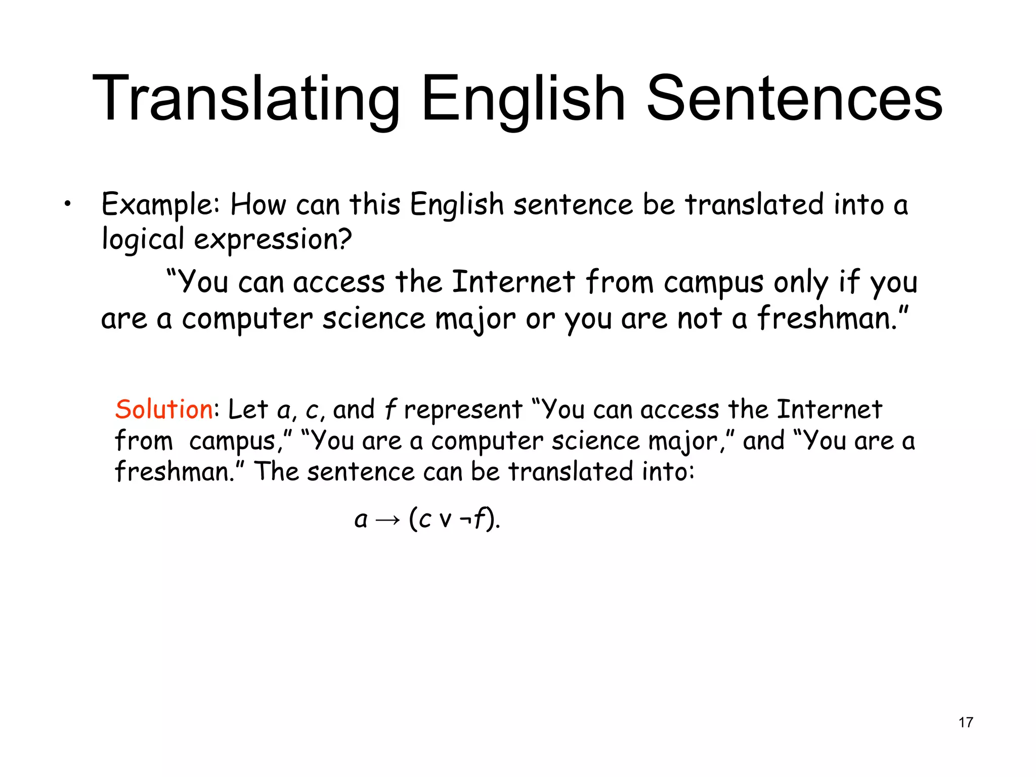 Translating English Sentences
• Example: How can this English sentence be translated into a
logical expression?
“You can access the Internet from campus only if you
are a computer science major or you are not a freshman.”
Solution: Let a, c, and f represent “You can access the Internet
from campus,” “You are a computer science major,” and “You are a
freshman.” The sentence can be translated into:
a → (c ν ¬f).
17
 