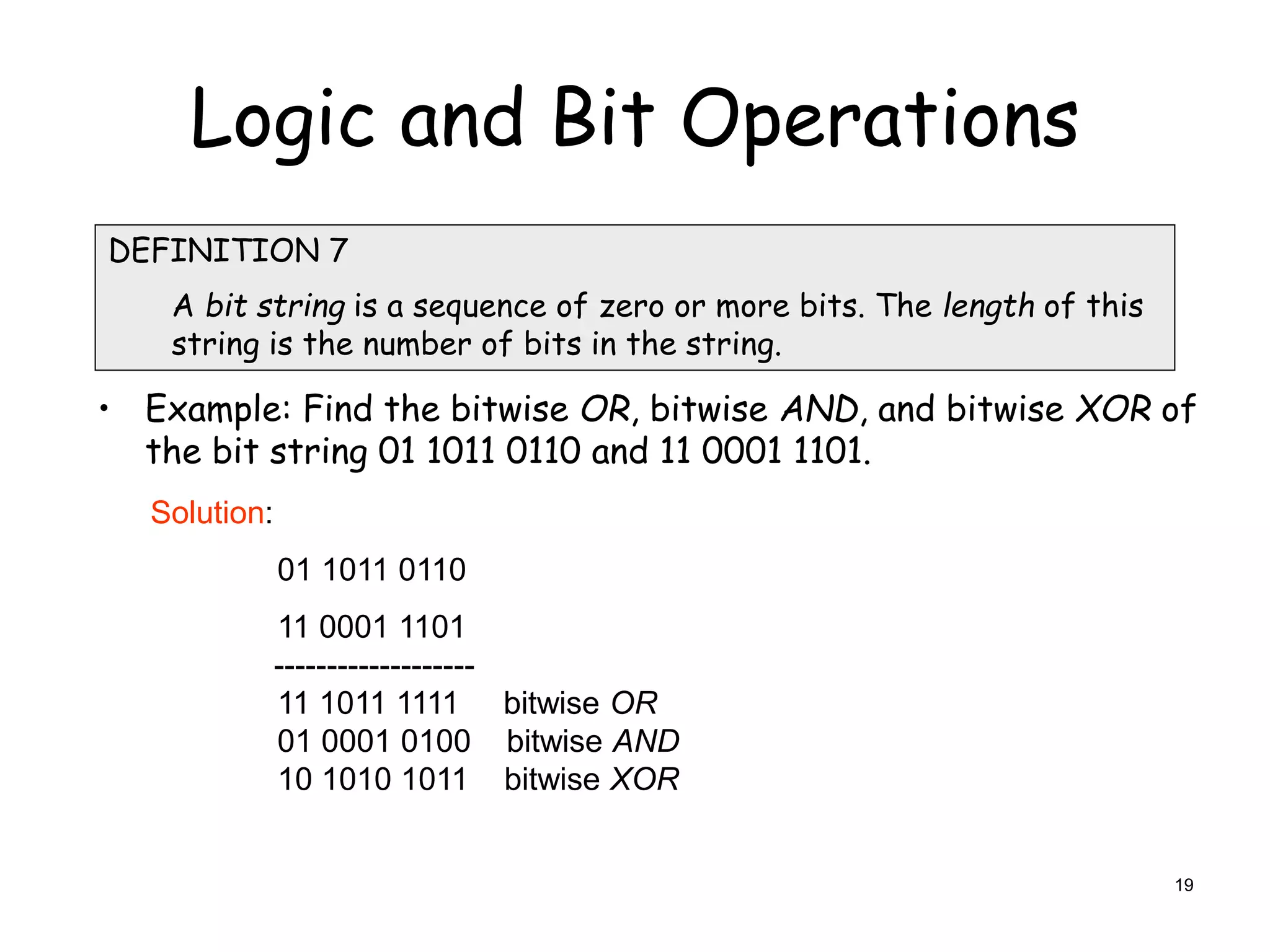 Logic and Bit Operations
• Example: Find the bitwise OR, bitwise AND, and bitwise XOR of
the bit string 01 1011 0110 and 11 0001 1101.
DEFINITION 7
A bit string is a sequence of zero or more bits. The length of this
string is the number of bits in the string.
Solution:
01 1011 0110
11 0001 1101
-------------------
11 1011 1111 bitwise OR
01 0001 0100 bitwise AND
10 1010 1011 bitwise XOR
19
 