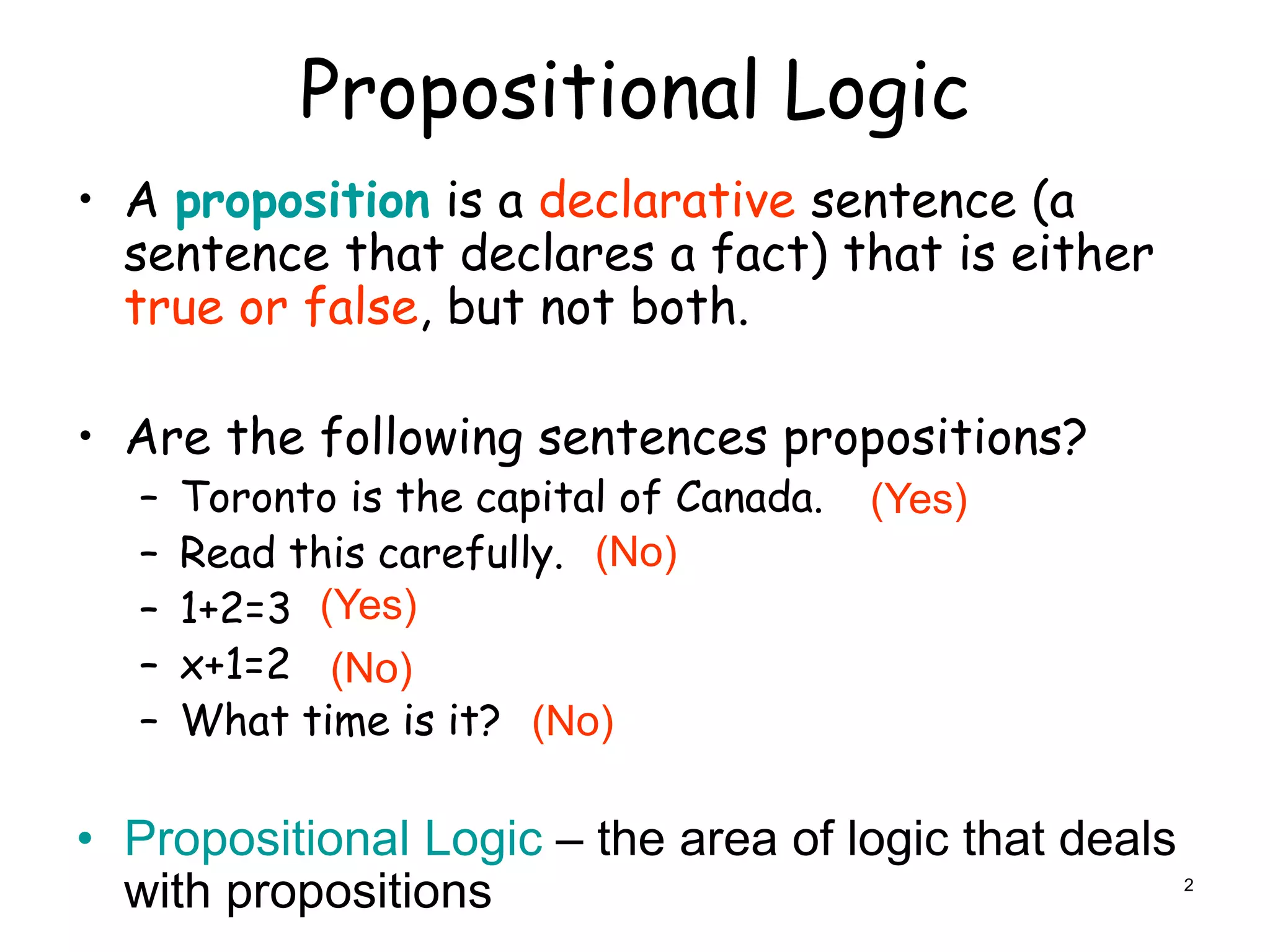 Propositional Logic
• A proposition is a declarative sentence (a
sentence that declares a fact) that is either
true or false, but not both.
• Are the following sentences propositions?
– Toronto is the capital of Canada.
– Read this carefully.
– 1+2=3
– x+1=2
– What time is it?
• Propositional Logic – the area of logic that deals
with propositions
(No)
(No)
(No)
(Yes)
(Yes)
2
 