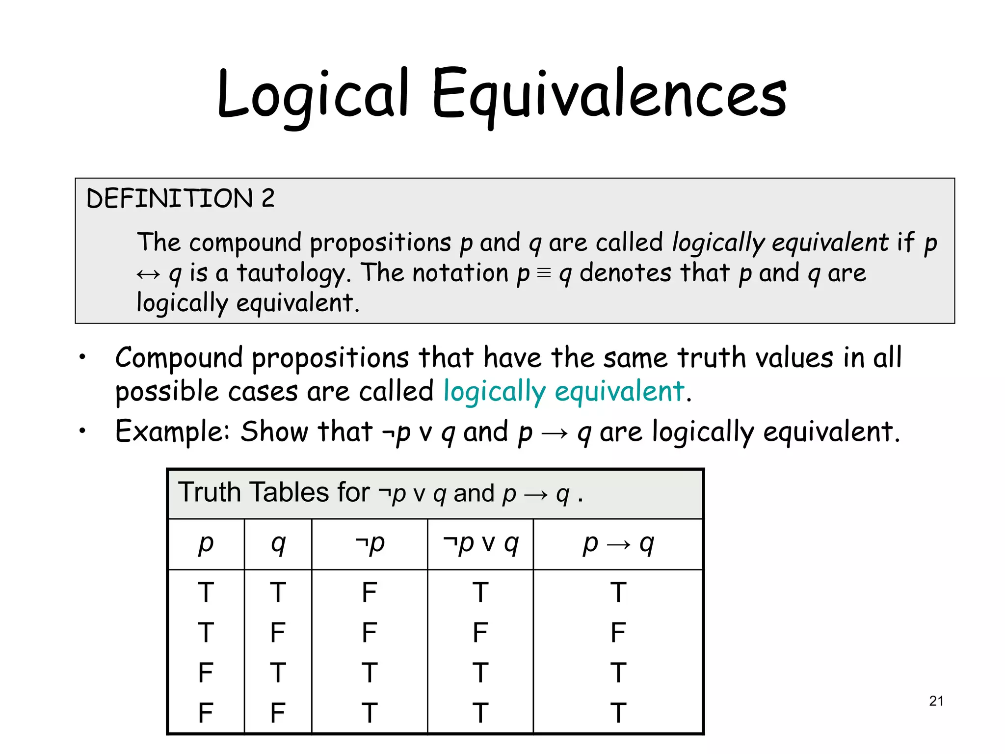 Logical Equivalences
DEFINITION 2
The compound propositions p and q are called logically equivalent if p
↔ q is a tautology. The notation p ≡ q denotes that p and q are
logically equivalent.
Truth Tables for ¬p ν q and p → q .
p q ¬p ¬p ν q p → q
T
T
F
F
T
F
T
F
F
F
T
T
T
F
T
T
T
F
T
T
• Compound propositions that have the same truth values in all
possible cases are called logically equivalent.
• Example: Show that ¬p ν q and p → q are logically equivalent.
21
 
