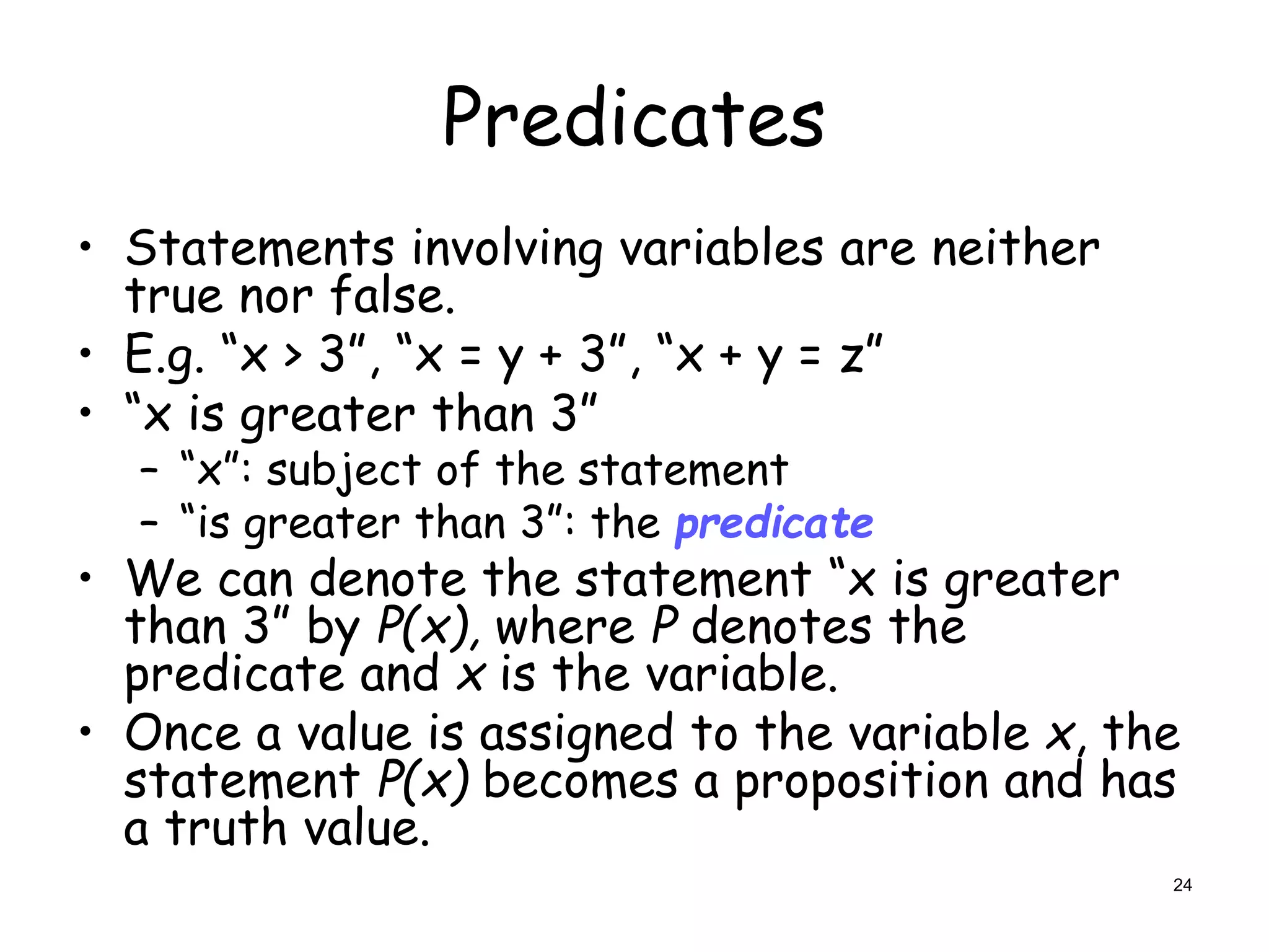 Predicates
• Statements involving variables are neither
true nor false.
• E.g. “x > 3”, “x = y + 3”, “x + y = z”
• “x is greater than 3”
– “x”: subject of the statement
– “is greater than 3”: the predicate
• We can denote the statement “x is greater
than 3” by P(x), where P denotes the
predicate and x is the variable.
• Once a value is assigned to the variable x, the
statement P(x) becomes a proposition and has
a truth value.
24
 
