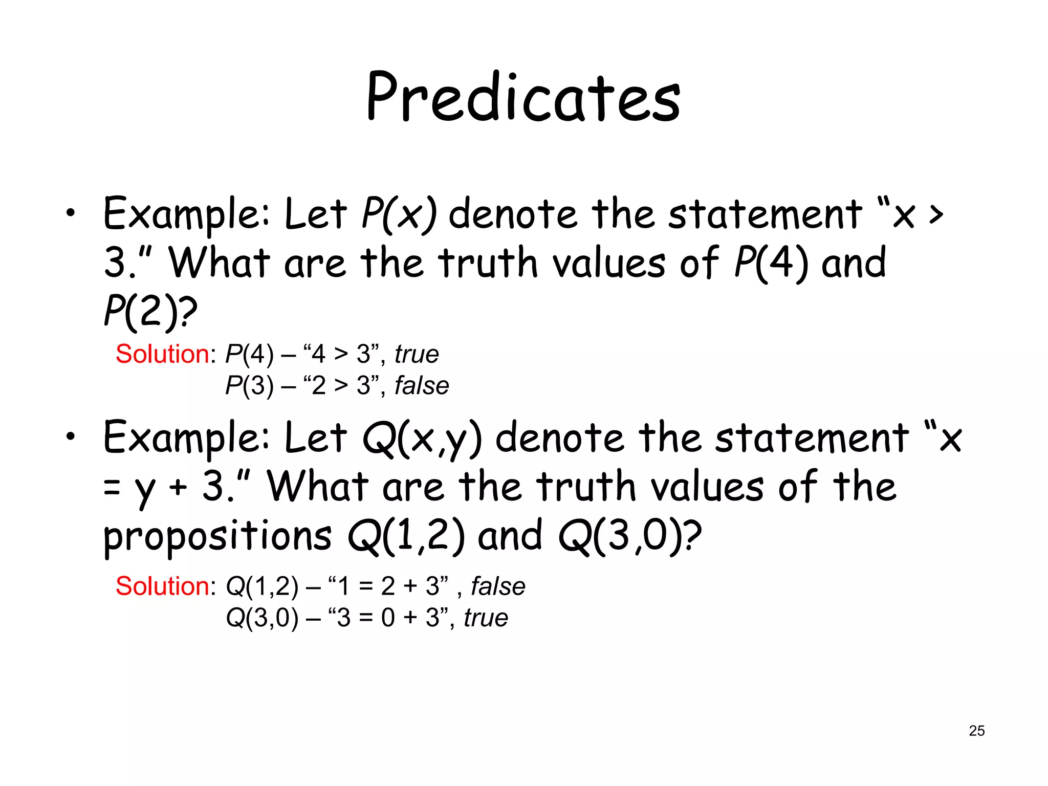 Predicates
• Example: Let P(x) denote the statement “x >
3.” What are the truth values of P(4) and
P(2)?
• Example: Let Q(x,y) denote the statement “x
= y + 3.” What are the truth values of the
propositions Q(1,2) and Q(3,0)?
Solution: P(4) – “4 > 3”, true
P(3) – “2 > 3”, false
Solution: Q(1,2) – “1 = 2 + 3” , false
Q(3,0) – “3 = 0 + 3”, true
25
 