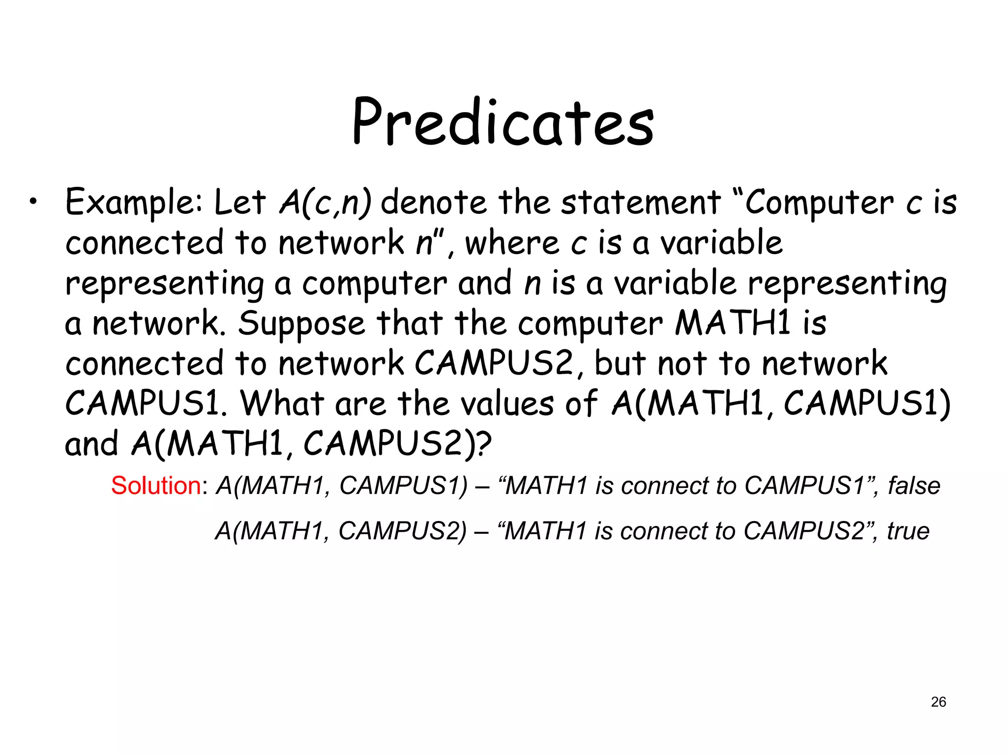 Predicates
• Example: Let A(c,n) denote the statement “Computer c is
connected to network n”, where c is a variable
representing a computer and n is a variable representing
a network. Suppose that the computer MATH1 is
connected to network CAMPUS2, but not to network
CAMPUS1. What are the values of A(MATH1, CAMPUS1)
and A(MATH1, CAMPUS2)?
Solution: A(MATH1, CAMPUS1) – “MATH1 is connect to CAMPUS1”, false
A(MATH1, CAMPUS2) – “MATH1 is connect to CAMPUS2”, true
26
 
