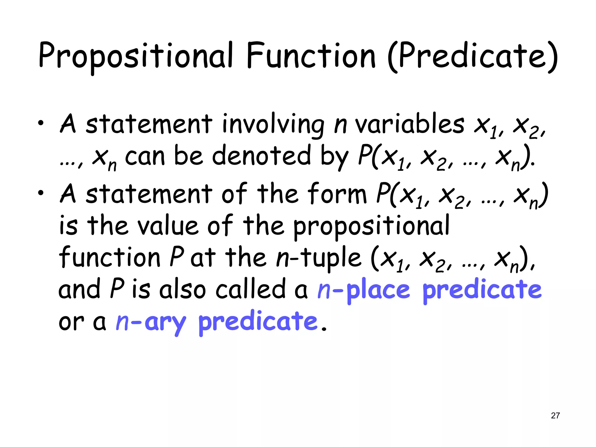 Propositional Function (Predicate)
• A statement involving n variables x1, x2,
…, xn can be denoted by P(x1, x2, …, xn).
• A statement of the form P(x1, x2, …, xn)
is the value of the propositional
function P at the n-tuple (x1, x2, …, xn),
and P is also called a n-place predicate
or a n-ary predicate.
27
 