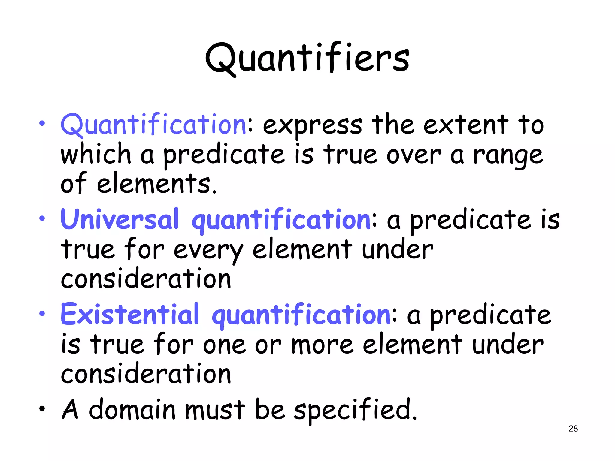 Quantifiers
• Quantification: express the extent to
which a predicate is true over a range
of elements.
• Universal quantification: a predicate is
true for every element under
consideration
• Existential quantification: a predicate
is true for one or more element under
consideration
• A domain must be specified. 28
 