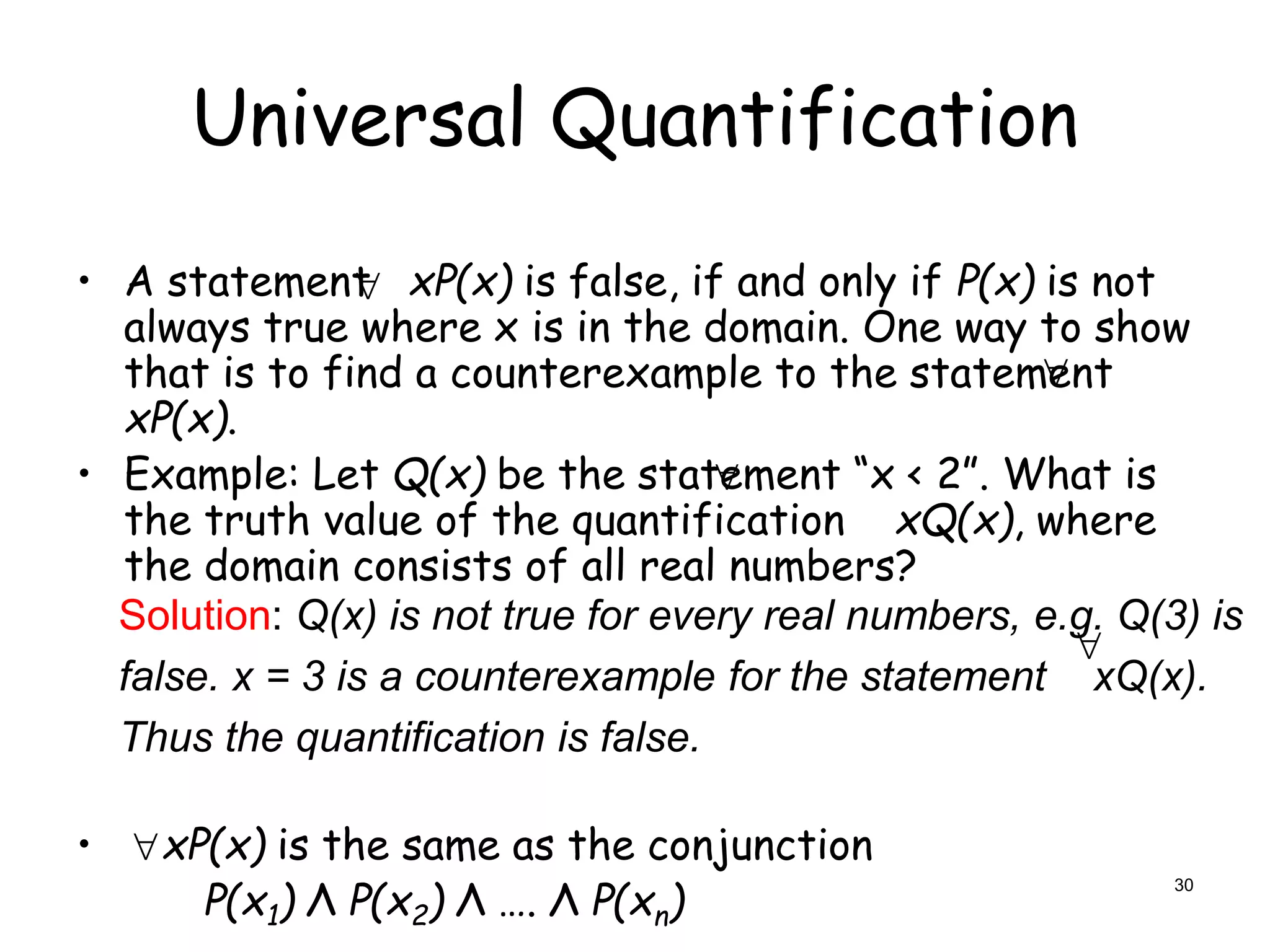 Universal Quantification
• A statement xP(x) is false, if and only if P(x) is not
always true where x is in the domain. One way to show
that is to find a counterexample to the statement
xP(x).
• Example: Let Q(x) be the statement “x < 2”. What is
the truth value of the quantification xQ(x), where
the domain consists of all real numbers?
• xP(x) is the same as the conjunction
P(x1) Λ P(x2) Λ …. Λ P(xn)


Solution: Q(x) is not true for every real numbers, e.g. Q(3) is
false. x = 3 is a counterexample for the statement xQ(x).
Thus the quantification is false.



30
 