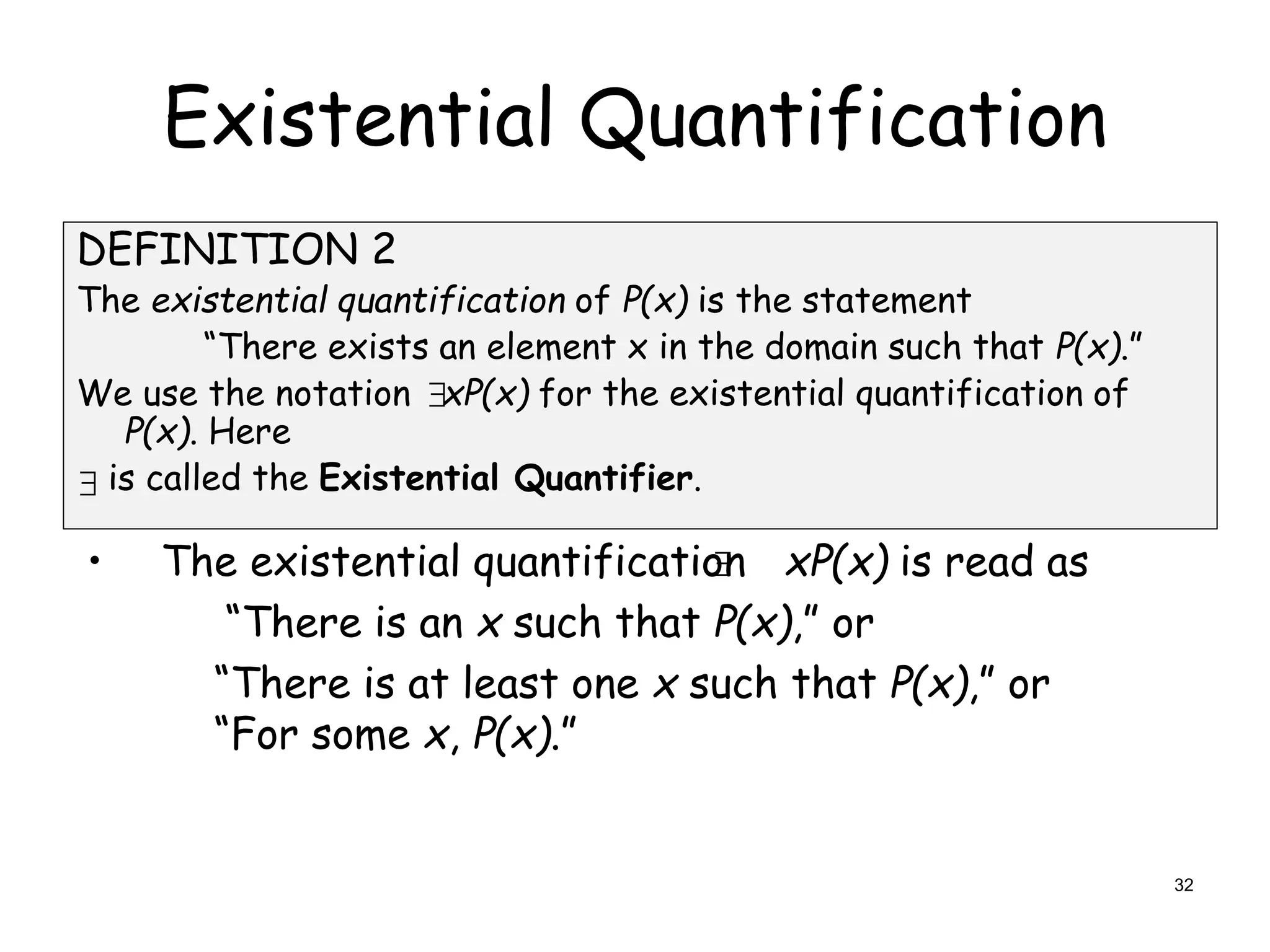 Existential Quantification
DEFINITION 2
The existential quantification of P(x) is the statement
“There exists an element x in the domain such that P(x).”
We use the notation xP(x) for the existential quantification of
P(x). Here
is called the Existential Quantifier.
• The existential quantification xP(x) is read as
“There is an x such that P(x),” or
“There is at least one x such that P(x),” or
“For some x, P(x).”



32
 