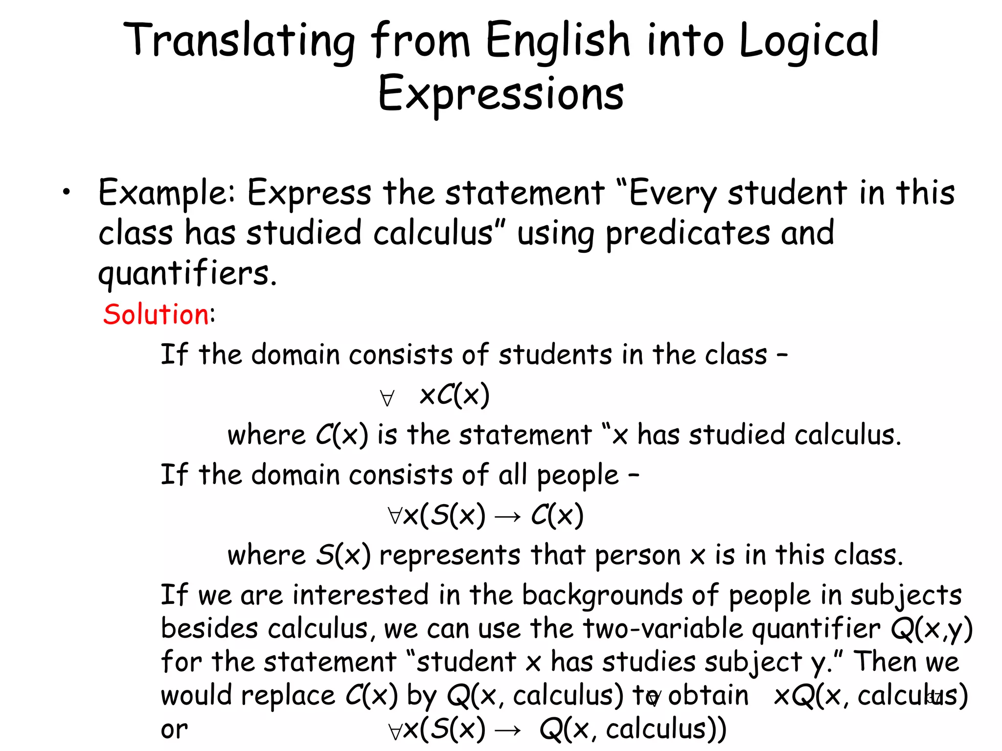 Translating from English into Logical
Expressions
• Example: Express the statement “Every student in this
class has studied calculus” using predicates and
quantifiers.

Solution:
If the domain consists of students in the class –
xC(x)
where C(x) is the statement “x has studied calculus.
If the domain consists of all people –
x(S(x) → C(x)
where S(x) represents that person x is in this class.
If we are interested in the backgrounds of people in subjects
besides calculus, we can use the two-variable quantifier Q(x,y)
for the statement “student x has studies subject y.” Then we
would replace C(x) by Q(x, calculus) to obtain xQ(x, calculus)
or x(S(x) → Q(x, calculus))



37
 